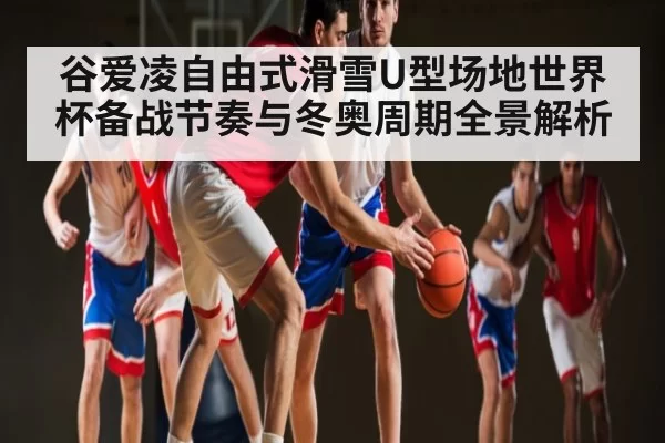 谷爱凌自由式滑雪U型场地世界杯备战节奏与冬奥周期全景解析